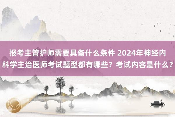报考主管护师需要具备什么条件 2024年神经内科学主治医师考试题型都有哪些？考试内容是什么？
