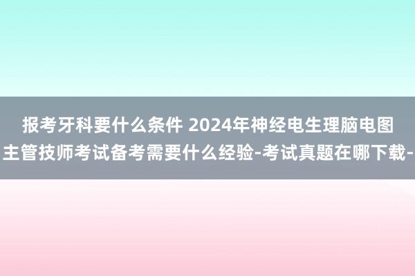 报考牙科要什么条件 2024年神经电生理脑电图主管技师考试备考需要什么经验-考试真题在哪下载-