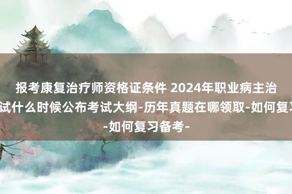 报考康复治疗师资格证条件 2024年职业病主治医师考试什么时候公布考试大纲-历年真题在哪领取-如何复习备考-