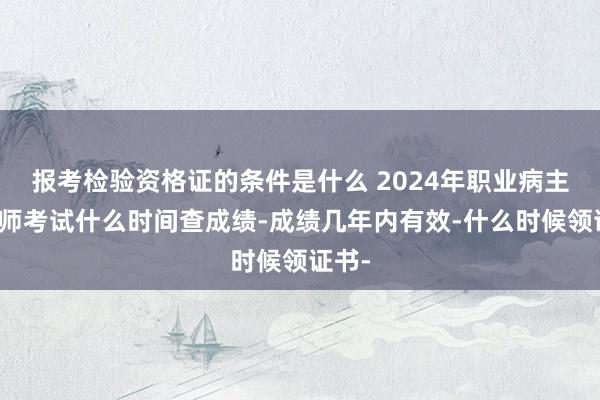 报考检验资格证的条件是什么 2024年职业病主治医师考试什么时间查成绩-成绩几年内有效-什么时候领证书-
