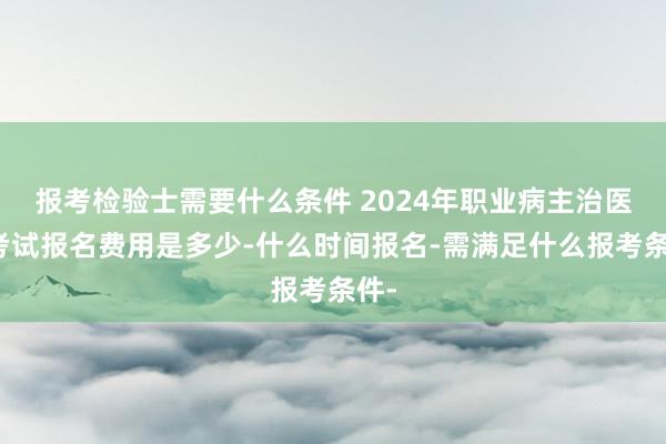 报考检验士需要什么条件 2024年职业病主治医师考试报名费用是多少-什么时间报名-需满足什么报考条件-