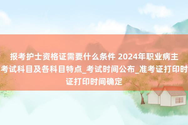 报考护士资格证需要什么条件 2024年职业病主治医师考试科目及各科目特点_考试时间公布_准考证打印时间确定