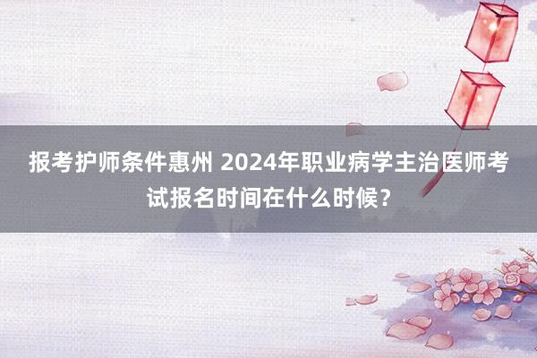 报考护师条件惠州 2024年职业病学主治医师考试报名时间在什么时候？