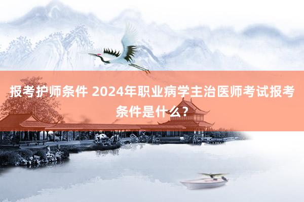 报考护师条件 2024年职业病学主治医师考试报考条件是什么？