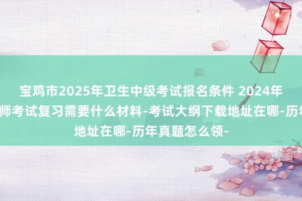 宝鸡市2025年卫生中级考试报名条件 2024年肾内科主治医师考试复习需要什么材料-考试大纲下载地址在哪-历年真题怎么领-