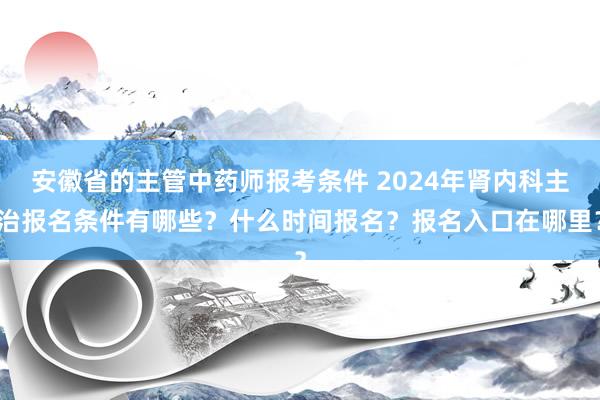 安徽省的主管中药师报考条件 2024年肾内科主治报名条件有哪些？什么时间报名？报名入口在哪里？