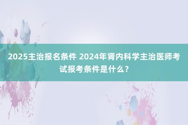 2025主治报名条件 2024年肾内科学主治医师考试报考条件是什么？