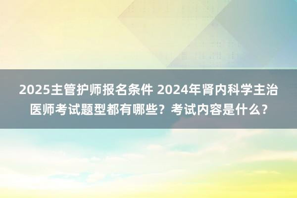 2025主管护师报名条件 2024年肾内科学主治医师考试题型都有哪些？考试内容是什么？