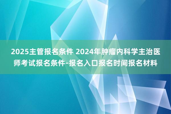 2025主管报名条件 2024年肿瘤内科学主治医师考试报名条件-报名入口报名时间报名材料