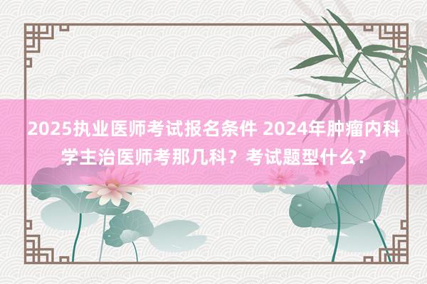 2025执业医师考试报名条件 2024年肿瘤内科学主治医师考那几科？考试题型什么？