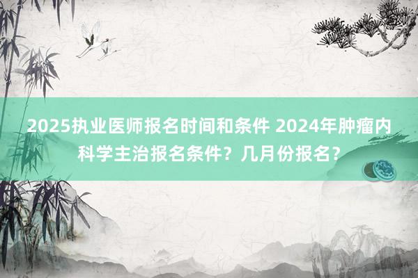 2025执业医师报名时间和条件 2024年肿瘤内科学主治报名条件？几月份报名？