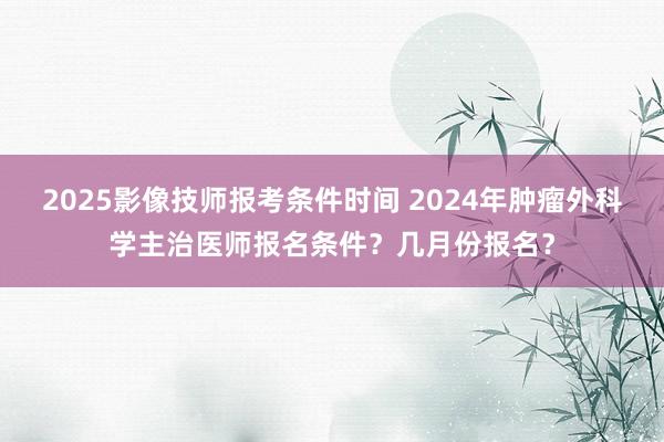 2025影像技师报考条件时间 2024年肿瘤外科学主治医师报名条件？几月份报名？
