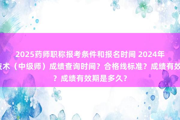 2025药师职称报考条件和报名时间 2024年肿瘤放射技术（中级师）成绩查询时间？合格线标准？成绩有效期是多久？