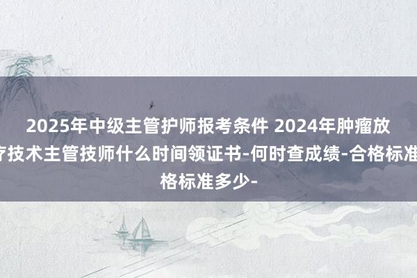 2025年中级主管护师报考条件 2024年肿瘤放射治疗技术主管技师什么时间领证书-何时查成绩-合格标准多少-