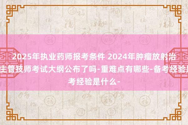 2025年执业药师报考条件 2024年肿瘤放射治疗技术主管技师考试大纲公布了吗-重难点有哪些-备考经验是什么-