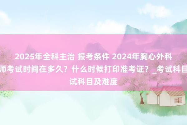 2025年全科主治 报考条件 2024年胸心外科主治医师考试时间在多久？什么时候打印准考证？_考试科目及难度