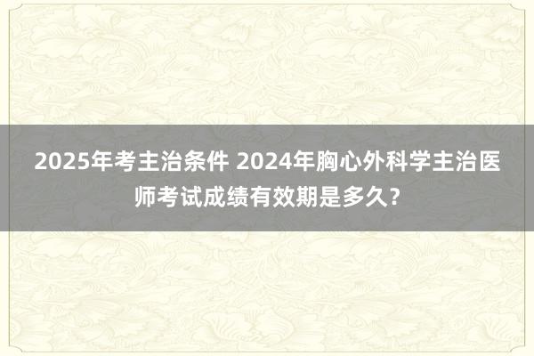 2025年考主治条件 2024年胸心外科学主治医师考试成绩有效期是多久？