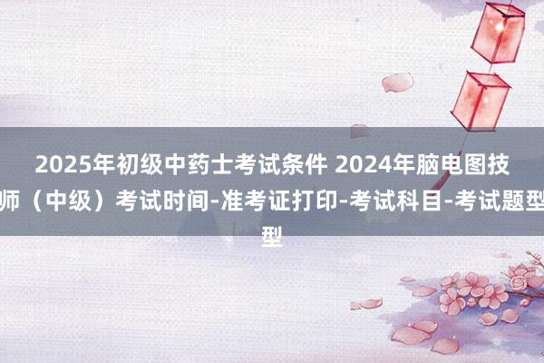 2025年初级中药士考试条件 2024年脑电图技师（中级）考试时间-准考证打印-考试科目-考试题型