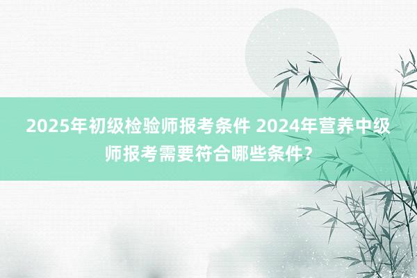 2025年初级检验师报考条件 2024年营养中级师报考需要符合哪些条件？