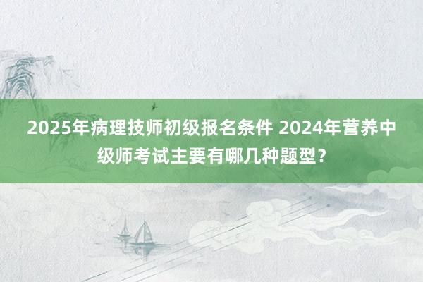 2025年病理技师初级报名条件 2024年营养中级师考试主要有哪几种题型？