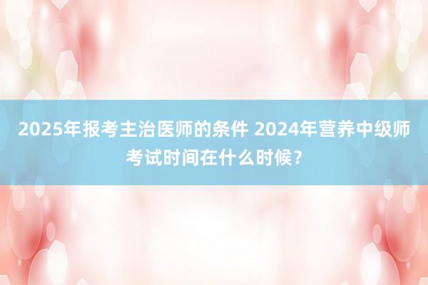 2025年报考主治医师的条件 2024年营养中级师考试时间在什么时候？