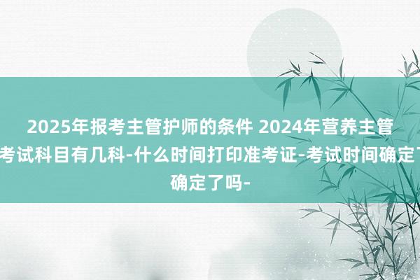 2025年报考主管护师的条件 2024年营养主管技师考试科目有几科-什么时间打印准考证-考试时间确定了吗-