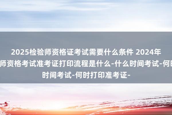 2025检验师资格证考试需要什么条件 2024年血液病主治医师资格考试准考证打印流程是什么-什么时间考试-何时打印准考证-