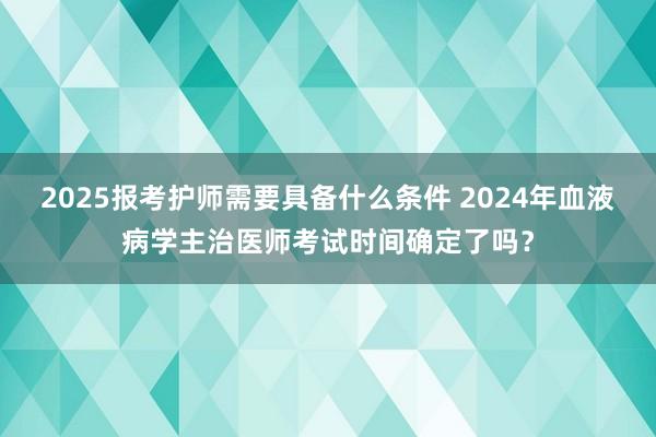 2025报考护师需要具备什么条件 2024年血液病学主治医师考试时间确定了吗？