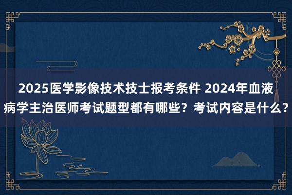 2025医学影像技术技士报考条件 2024年血液病学主治医师考试题型都有哪些？考试内容是什么？