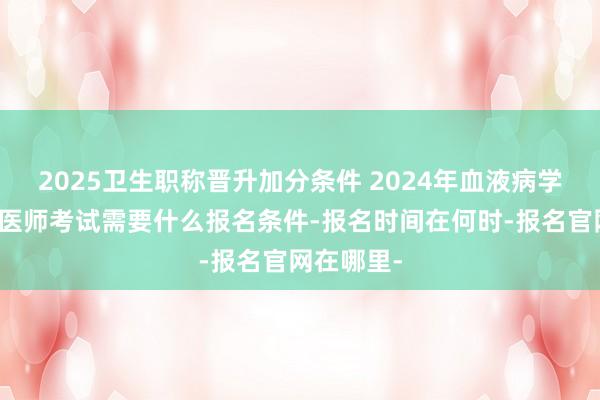 2025卫生职称晋升加分条件 2024年血液病学内科主治医师考试需要什么报名条件-报名时间在何时-报名官网在哪里-