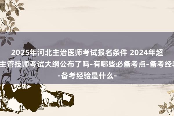 2025年河北主治医师考试报名条件 2024年超声波医学主管技师考试大纲公布了吗-有哪些必备考点-备考经验是什么-