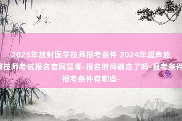 2025年放射医学技师报考条件 2024年超声波医学主管技师考试报名官网是哪-报名时间确定了吗-报考条件有哪些-