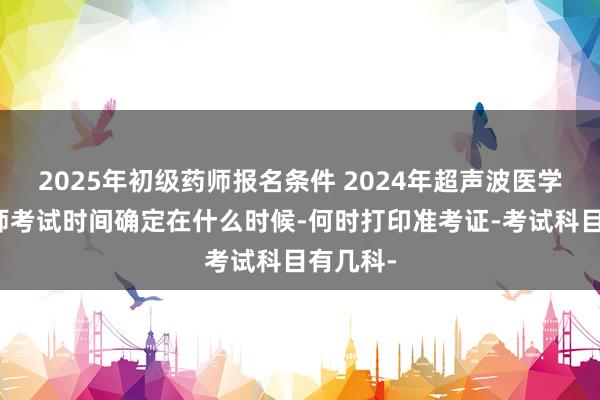 2025年初级药师报名条件 2024年超声波医学主管技师考试时间确定在什么时候-何时打印准考证-考试科目有几科-