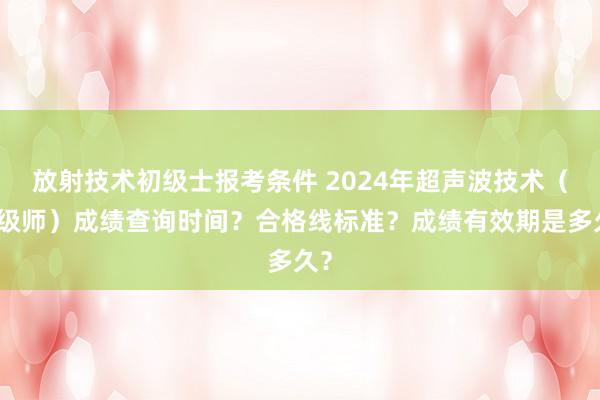 放射技术初级士报考条件 2024年超声波技术（中级师）成绩查询时间？合格线标准？成绩有效期是多久？