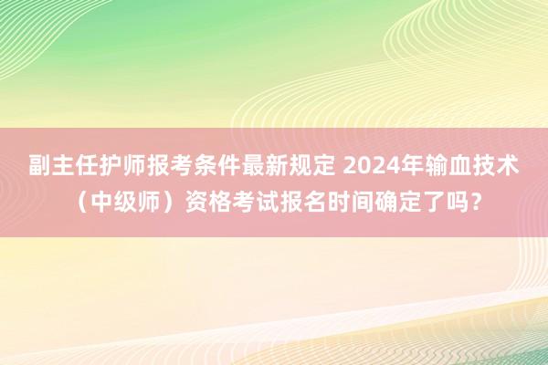 副主任护师报考条件最新规定 2024年输血技术（中级师）资格考试报名时间确定了吗？