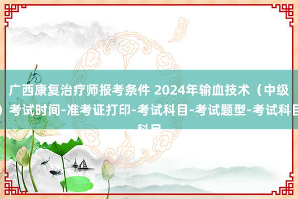广西康复治疗师报考条件 2024年输血技术（中级）考试时间-准考证打印-考试科目-考试题型-考试科目