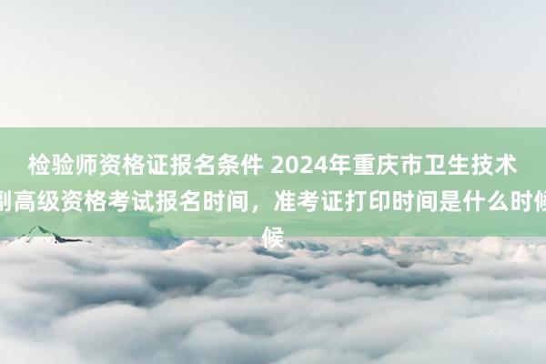 检验师资格证报名条件 2024年重庆市卫生技术副高级资格考试报名时间，准考证打印时间是什么时候