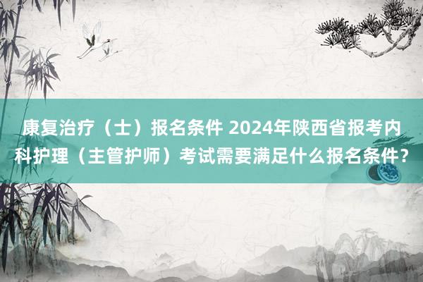 康复治疗（士）报名条件 2024年陕西省报考内科护理（主管护师）考试需要满足什么报名条件？