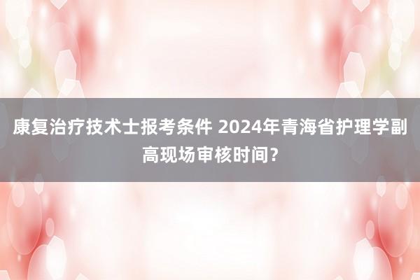 康复治疗技术士报考条件 2024年青海省护理学副高现场审核时间？