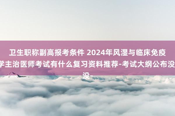 卫生职称副高报考条件 2024年风湿与临床免疫学主治医师考试有什么复习资料推荐-考试大纲公布没-