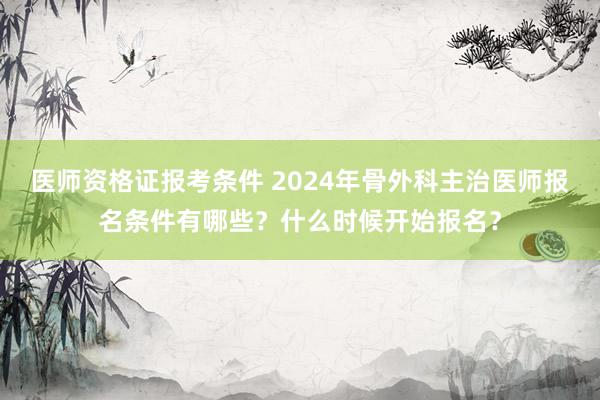 医师资格证报考条件 2024年骨外科主治医师报名条件有哪些？什么时候开始报名？