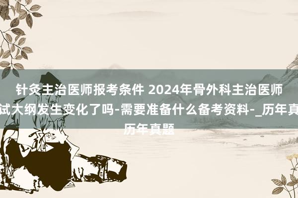 针灸主治医师报考条件 2024年骨外科主治医师考试大纲发生变化了吗-需要准备什么备考资料-_历年真题