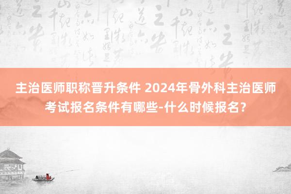 主治医师职称晋升条件 2024年骨外科主治医师考试报名条件有哪些-什么时候报名？