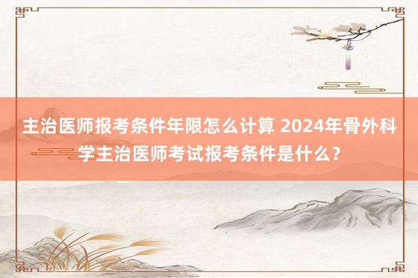 主治医师报考条件年限怎么计算 2024年骨外科学主治医师考试报考条件是什么？