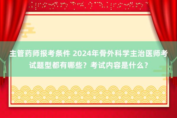 主管药师报考条件 2024年骨外科学主治医师考试题型都有哪些？考试内容是什么？