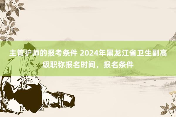 主管护师的报考条件 2024年黑龙江省卫生副高级职称报名时间，报名条件
