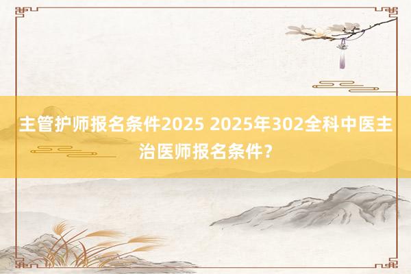 主管护师报名条件2025 2025年302全科中医主治医师报名条件？