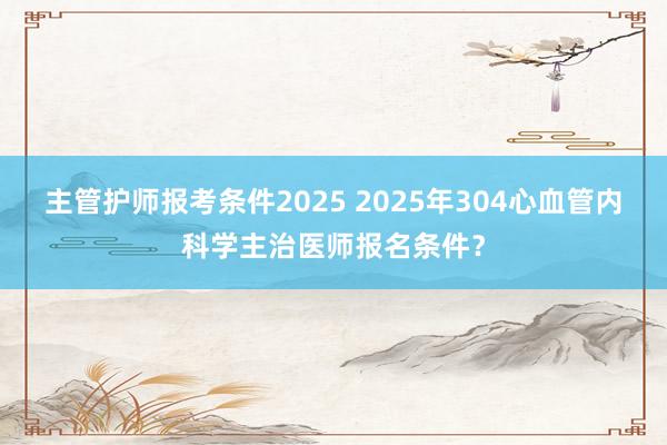 主管护师报考条件2025 2025年304心血管内科学主治医师报名条件？