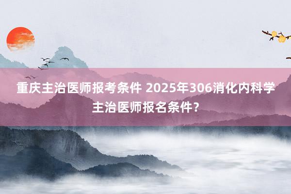重庆主治医师报考条件 2025年306消化内科学主治医师报名条件？