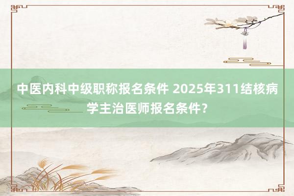 中医内科中级职称报名条件 2025年311结核病学主治医师报名条件？